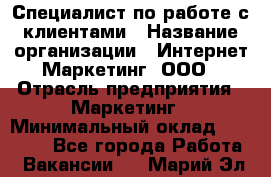 Специалист по работе с клиентами › Название организации ­ Интернет-Маркетинг, ООО › Отрасль предприятия ­ Маркетинг › Минимальный оклад ­ 35 000 - Все города Работа » Вакансии   . Марий Эл респ.